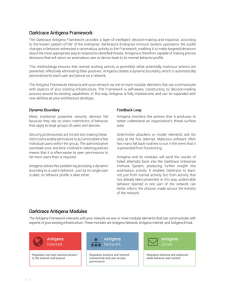 3
Darktrace Antigena Framework
The Darktrace Antigena Framework provides a layer of intelligent decision-making and response, according
to the known ‘pattern of life’ of the enterprise. Darktrace’s Enterprise Immune System upstreams the subtle
changes in behavior witnessed in anomalous activity to the Framework, enabling it to make targeted decisions
about the most appropriate way to respond to identified threats. Antigena is therefore capable of making precise
decisions that will return an anomalous user or device back to its normal behavior profile.
This methodology ensures that normal working activity is permitted, while potentially malicious actions are
prevented, effectively eliminating false positives. Antigena creates a dynamic boundary, which is automatically
personalized to each user and device on a network.
The Antigena Framework interacts with your network via one or more modular elements that can communicate
with aspects of your existing infrastructure. The Framework is self-aware, constructing its decision-making
process around its existing capabilities. In this way, Antigena is fully modularized, and can be expanded with
new abilities as your architecture develops.
Dynamic Boundary
Many traditional proactive security devices fail
because they rely on static restrictions of behavior
that apply to large groups of users and devices.
Security professionals are forced into making these
restrictions widely permissive to accommodate a few
individual users within the group. The administrative
overhead, cost, and time involved in tailoring policies
means that it is often easier to open permissions to
far more users than is required.
Antigena solves this problem by providing a dynamic
boundary to a user’s behavior. Just as no single user
is alike, no behavior profile is alike either.
Feedback Loop
Antigena monitors the actions that it produces to
better understand an organization’s threat surface
area.
Determined attackers or insider elements will not
stop at the first attempt. Malicious software often
has many fall back routines to run in the event that it
is prevented from functioning.
Antigena and its modules will send the results of
failed attempts back into the Darktrace Enterprise
Immune System, producing further insight into
anomalous activity. It enables Darktrace to learn,
not just from normal activity, but from activity that
has already been prevented. In this way, undesirable
behavior learned in one part of the network can
better inform the choices made across the entirety
of the network.
Darktrace Antigena Modules
The Antigena Framework interacts with your network via one or more modular elements that can communicate with
aspects of your existing infrastructure. These modules are Antigena Network, Antigena Internet, and Antigena Email.
Antigena
Internet
Antigena
Email
Antigena
Network
Regulates user and machine access
to the internet and beyond
Regulates machine and network
connectivity and user access
permissions
Regulates inbound and outbound
email behavior and content
 