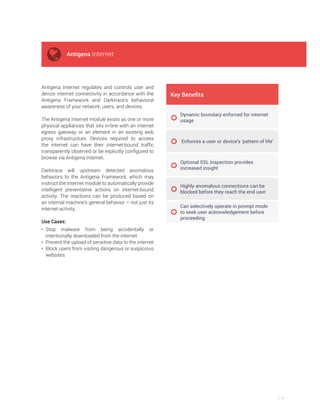 4
Antigena Internet regulates and controls user and
device internet connectivity in accordance with the
Antigena Framework and Darktrace’s behavioral
awareness of your network, users, and devices.
The Antigena Internet module exists as one or more
physical appliances that sits in-line with an internet
egress gateway or an element in an existing web
proxy infrastructure. Devices required to access
the internet can have their internet-bound traffic
transparently observed or be explicitly configured to
browse via Antigena Internet.
Darktrace will upstream detected anomalous
behaviors to the Antigena Framework, which may
instruct the Internet module to automatically provide
intelligent preventative actions on internet-bound
activity. The reactions can be produced based on
an internal machine’s general behavior – not just its
internet activity.
Use Cases:
• Stop malware from being accidentally or
intentionally downloaded from the internet
• Prevent the upload of sensitive data to the internet
• Block users from visiting dangerous or suspicious
websites
e Benefits
Dynamic boundary enforced for internet
usage
Enforces a user or device’s ‘pattern of life’
Optional SSL inspection provides
increased insight
Highly anomalous connections can be
blocked before they reach the end user
Can selectively operate in prompt mode
to seek user acknowledgement before
proceeding
Antigena Internet
 