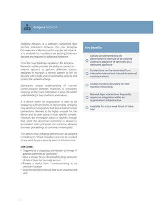 5
Antigena Network is a software component that
permits interaction between the core Antigena
Framework and elements within a protected network.
It is available for installation on existing Darktrace
devices and requires no additional hardware.
From the main Darktrace appliance, the Antigena
Network module provides the ability to connect to
internal systems to perform defensive actions,
designed to maintain a normal ‘pattern of life’ on
devices with a high level of anomalous activity and
protect the network at large.
Darktrace’s unique understanding of ‘normal’
communication between machines is constantly
evolving, so the more information it sees, the better
understanding it has of what is anomalous.
If a device within an organization is seen to be
displaying sufficient levels of abnormality, Antigena
may elect to emit signals to that device that terminate
connections deemed to be highly unusual for the
device and its peer group in that specific context.
However, the immediate action is specific enough
that, while the abnormal connection is slowed or
terminated, other processes can continue, allowing
business proceedings to continue uninterrupted.
The actions that Antigena performs are all reported
in Darktrace’s Threat Visualizer and can be revoked
at any point by your security team or infrastructure.
Use Cases:
• Triggered by a suspicious connection to foreign IP
address (detected by Darktrace)
• Slow a known device downloading large amounts
of data it does not normally access
• Prevent a device from ' communicating' to an
unknown location
• Stop the transfer of secure files to an unauthorized
user
e Benefits
Actions are performed by the
administrative interface of an existing
Darktrace appliance or optionally by a
dedicated appliance
Connections can be terminated from
internal-to-internal and internal-to-external
communications
Creates Dynamic Boundary for inter-
machine networking
Network layer interactions frequently
require no integration within an
organization’s infrastructure
Available for a four-week Proof of Value
trial
Antigena Network
 