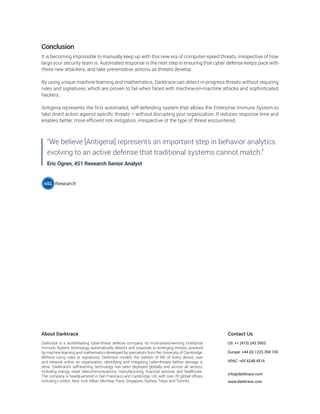 About Darktrace
Darktrace is a world-leading cyber-threat defense company. Its multi-award-winning Enterprise
Immune System technology automatically detects and responds to emerging threats, powered
by machine learning and mathematics developed by specialists from the University of Cambridge.
Without using rules or signatures, Darktrace models the ‘pattern of life’ of every device, user
and network within an organization, identifying and mitigating cyber-threats before damage is
done. Darktrace’s self-learning technology has been deployed globally and across all sectors,
including energy, retail, telecommunications, manufacturing, financial services and healthcare.
The company is headquartered in San Francisco and Cambridge, UK, with over 20 global offices
including London, New York, Milan, Mumbai, Paris, Singapore, Sydney, Tokyo and Toronto.
Contact Us
US: +1 (415) 243 3955
Europe: +44 (0) 1223 394 100
APAC: +65 6248 4516
info@darktrace.com
www.darktrace.com
Conclusion
It is becoming impossible to manually keep up with this new era of computer-speed threats, irrespective of how
large your security team is. Automated response is the next step in ensuring that cyber defense keeps pace with
these new attackers, and take preventative actions as threats develop.
By using unique machine learning and mathematics, Darktrace can detect in-progress threats without requiring
rules and signatures, which are proven to fail when faced with machine-on-machine attacks and sophisticated
hackers.
Antigena represents the first automated, self-defending system that allows the Enterprise Immune System to
take direct action against specific threats – without disrupting your organization. It reduces response time and
enables better, more efficient risk mitigation, irrespective of the type of threat encountered.
"We believe [Antigena] represents an important step in behavior analytics
evolving to an active defense that traditional systems cannot match.”
Eric Ogren, 451 Research Senior Analyst
 