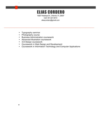 13827 Hawkeye Dr., Orlando, FL 32837
Cell: 551-221-9414
eliascordero@gmail.com
• Typography seminar
• Photography course
• Business Administration coursework
• Advanced Illustration coursework
• 3-D Design coursework
• Coursework in Web Design and Development
• Coursework in Information Technology and Computer Applications
CORDERO
CODERO
ELIAS
 