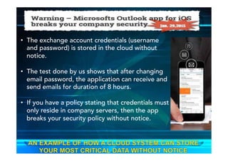 •  The exchange account credentials (username
and password) is stored in the cloud without
notice.
•  The test done by us shows that after changing
email password, the application can receive and
send emails for duration of 8 hours.
•  If you have a policy stating that credentials must
only reside in company servers, then the app
breaks your security policy without notice.
 