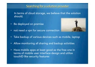 In terms of cloud storage, we believe that the solution
should;
•  Be deployed on premise
•  not need a vpn for secure connection
•  Take backup of various devices such as mobile, laptop
•  Allow monitoring all sharing and backup activities
•  Have mobile apps at least good as the free one in
terms of mobile user interface design and utilize
touchID like security features
 