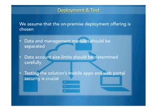 We assume that the on-premise deployment offering is
chosen
•  Data and management modules should be
separated
•  Data account size limits should be determined
carefully
•  Testing the solution’s mobile apps and web portal
security is crucial
 