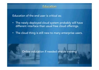 •  The newly deployed cloud system probably will have
different interface than usual free cloud offerings.
•  The cloud thing is still new to many enterprise users.
Online education if needed onside training
Education of the end user is critical as;
 