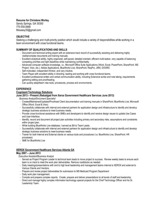 Resume for Christene Worley
Sandy Springs, GA 30350
770.559.0668
Mssassy35@gmail.com
OBJECTIVE
Seeking a challenging and multi-priority position which would include a variety of responsibilities while working in a
team environment with cross functional teams.
SUMMARY OF QUALIFICATIONS AND SKILLS
- Document and technical writing expert with an extensive track record of successfully assisting and delivering highly
visible/complex documents and training manuals.
- Excellent analytical ability, highly organized, self-paced, detailed oriented, efficient multi-tasker, very capable of balancing
competing priorities and tight deadlines while maintaining confidentiality.
- Advanced computer software knowledge, i.e., Microsoft Office Suite Applications (Word, Excel, PowerPoint, SharePoint, MS
Project, Visio, etc.), Adobe Applications, BlueWorks Live, SharePoint, ReqPro, JIRA, DOORS
- Self-motivated, independent thinker, and very intuitive.
- Team Player with excellent ability in directing, leading and working with cross functional teams.
- Excellent professional written and verbal communication ability, including Extensive scribe and note taking, requirements
gathering editing and proofreading.
- Can quickly adapt/learn new tools, procedures, process and environments.
EXPERIENCE
Cognizant Technology Solutions
June 2013 – Present (Rebadged from Xerox Government Healthcare Services June 2013)
Business Analyst/Document Specialist
- Created/Maintained/Updated/Proofread Client documentation and training manuals in SharePoint, BlueWorks Live, Microsoft
Office (Word, Excel & Visio)
- Successfully collaborate with internal and external partners for application design and infrastructure to identify and develop
strategic business solutions to meet business needs.
- Provide cross-functional assistance with SMEs and developers to identify and resolve design issues to update Use Cases
and User Interface.
- Identify, record and document all project plan activities including primary and secondary risks, assumptions and constraints
within project plan.
- While building BlueWorks Live database, I served as BA to Team Leads.
- Successfully collaborate with internal and external partners for application design and infrastructure to identify and develop
strategic business solutions to meet business needs
- Trainer for both Internal and External clients on various tools and procedures (i.e. BlueWorks Live, SharePoint, HR
processes).
- SME for BlueWorks Live
-
XEROX Government Healthcare Services Atlanta GA
May 2007 – June 2013
Executive Assistant/Business Analyst
- Served as Project Program Leader to technical team leads to move project to success. Review weekly tasks to ensure each
team is on track to meet the work plan deliverables. Remove roadblocks as needed.
- Daily meetings/presentations with and to high level leadership and management teams internal to XEROX and external to
Various Clients and Vendors.
- Prepare and review project deliverables for submission to MS Medicaid Program Department
- Daily work plan management.
- Compile and prepare complex reports. Create, prepare and deliver presentations to all levels of staff and leadership.
- Direct and manage highly complex information technology special projects for the Chief Technology Officer and his Sr.
Leadership Team.
 