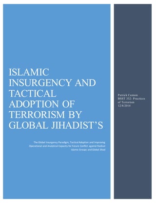 ISLAMIC 
INSURGENCY AND 
TACTICAL 
ADOPTION OF 
TERRORISM BY 
GLOBAL JIHADIST’S 
The Global Insurgency Paradigm, Tactical Adoption and Improving 
Operational and Analytical Capacity for Future Conflict against Radical 
Islamic Groups and Global Jihad 
Patrick Cannon 
BSST 332: Practices 
of Terrorism 
12/8/2014 
 
