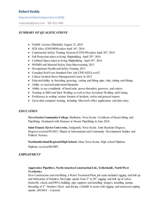 Robert Keddy
RegisteredAlbertaApprentice1118182
robkeddy@gmail.com 902-921-1406
SUMMARY OF QUALIFICATIONS.
 Forklift License (Michelin) August 12, 2014
 H2S Alive (ENFORM) taken April 16th
, 2014
 Construction Safety Training Systems (CSTS-09) taken April 26th
, 2014
 Fall Protection taken at Irving Shipbuilding April 29th
, 2014
 Confined Space taken at Irving Shipbuilding April 29th
, 2014
 WHMIS and Material Safety Data Sheet training 2013
 Occupational Health and Safety Training 2013
 Canadian Red Cross Standard First Aid CPR/AED LevelC
 Critical Incident Stress Management Course in 2012
 Educated ability in threading, grooving, cutting and fitting pipe, tube, tubing and fittings.
 Ability to read and understand blueprints
 Ability to use a multitude of hand tools, power threaders,groovers, and cutters.
 Training in MIG and Stick Welding as well as Oxy-Acetylene Welding and Cutting.
 Proficiency in writing various formats of incident, safety and general reports.
 Up-to-date computer training, including Microsoft office applications and data entry.
EDUCATION
Nova Scotia Community College,Shelburne, Nova Scotia. Certificate of Steam fitting and
Pipefitting. Graduated with Honours in Steam/ Pipefitting in June 2014.
Saint Francis Xavier University,Antigonish, Nova Scotia. Joint Bachelor Degrees.
Degrees received 05/2012. Majors in International and Community Development Studies and
Political Science.
Northumberland Regional High School,Alma,Nova Scotia. High school Diploma
Diploma received 06/2007.
EMPLOYMENT
Apprentice Pipefitter, North America Construction Ltd., Yellowknife, North West
Territories
New Construction and retrofitting a Water Treatment Plant, job tasks included rigging and bolt up
and fabrication of Stainless Steel pipe spools from 2” to 20”, rigging and bolt up of valves
(butterfly, check,and PRV),building pipe supports and installing hangers, installing pumps,
threading of 2” Stainless Steel, and driving a forklift to assist with rigging and manoeuver piping
spools. (09/2014 – Current)
 