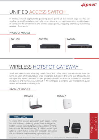 UNIFIED ACCESS SWITCH
In wireless network deployments, powering access points at the network edge via PoE can
signiﬁcantly simplify installation and reduce costs. 4ipnet access switches act as a centralized point
of connectivity for wired devices and wireless access points, integrating seamlessly into existing
network infrastructure.
WIRELESS HOTSPOT GATEWAY
Small and medium businesses (e.g. retail chains and coﬀee shops) typically do not have the
same allocation of IT resources as large enterprises, but require the same level of security and
manageability. 4ipnet’s wireless hotspot gateways provide an all-in-one solution for simpliﬁed
deployment and maintenance, with built-in Wi-Fi alongside a complete user management, guest
access, and network monitoring suite.
HOTSPOT
TICKETING
To make Wi-Fi account generation even easier, 4ipnet
WTG-series Hotspot Ticketing System provides single-step,
button-enabled credential provisioning and ticket printing.
Furthermore, the patent-pending QR code automatic login
caters to today’s mobile centric environment by eliminating
the troublesome task of entering login credentials.
WTG / WTG2
Copyright © 2016, 4ipnet, Inc. All rights reserved. All other trademarks mentioned are the property of their respective owners. PDT_CATALOGUE_160328
PRODUCT MODELS
PRODUCT MODELS
HSG260 HSG327HSG260
SW1108 SW2008 SW1024
PRODUCT MODELS
 