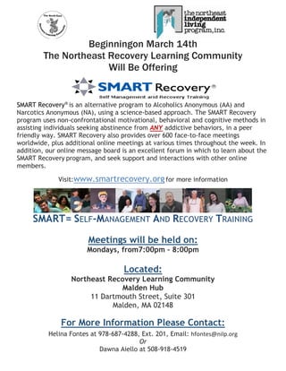 Beginningon March 14th
The Northeast Recovery Learning Community
Will Be Offering
SMART Recovery®
is an alternative program to Alcoholics Anonymous (AA) and
Narcotics Anonymous (NA), using a science-based approach. The SMART Recovery
program uses non-confrontational motivational, behavioral and cognitive methods in
assisting individuals seeking abstinence from ANY addictive behaviors, in a peer
friendly way. SMART Recovery also provides over 600 face-to-face meetings
worldwide, plus additional online meetings at various times throughout the week. In
addition, our online message board is an excellent forum in which to learn about the
SMART Recovery program, and seek support and interactions with other online
members.
Visit:www.smartrecovery.orgfor more information
SMART= SELF-MANAGEMENT AND RECOVERY TRAINING
Meetings will be held on:
Mondays, from7:00pm – 8:00pm
Located:
Northeast Recovery Learning Community
Malden Hub
11 Dartmouth Street, Suite 301
Malden, MA 02148
For More Information Please Contact:
Helina Fontes at 978-687-4288, Ext. 201, Email: hfontes@nilp.org
Or
Dawna Aiello at 508-918-4519
 