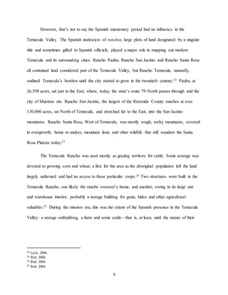 9
However, that’s not to say the Spanish missionary period had no influence in the
Temecula Valley. The Spanish institution of ranchos, large plots of land designated by a singular
title and sometimes gifted to Spanish officials, played a major role in mapping out modern
Temecula and its surrounding cities. Rancho Pauba, Rancho San Jacinto and Rancho Santa Rosa
all contained land considered part of the Temecula Valley, but Rancho Temecula, naturally,
outlined Temecula’s borders until the city started to grow in the twentieth century.22 Pauba, at
26,598 acres, sat just to the East, where, today, the state’s route 79-North passes through and the
city of Murrieta sits. Rancho San Jacinto, the largest of the Riverside County ranchos at over
130,000 acres, sat North of Temecula, and stretched far to the East, into the San Jacinto
mountains. Rancho Santa Rosa, West of Temecula, was mostly rough, rocky mountains, covered
in overgrowth, home to snakes, mountain lions and other wildlife that still wanders the Santa
Rosa Plateau today.23
The Temecula Rancho was used mostly as grazing territory for cattle. Some acreage was
devoted to growing corn and wheat, a first for the area as the aboriginal population left the land
largely unfarmed and had no access to those particular crops.24 Two structures were built in the
Temecula Rancho, one likely the rancho overseer’s home, and another, owing to its large size
and warehouse interior, probably a storage building for grain, hides and other agricultural
valuables.25 During the mission era, this was the extent of the Spanish presence in the Temecula
Valley: a storage outbuilding, a farm and some cattle—that is, at least, until the nature of their
22 Lech, 2004.
23 Ibid, 2004.
24 Ibid, 2004.
25 Ibid, 2004.
 