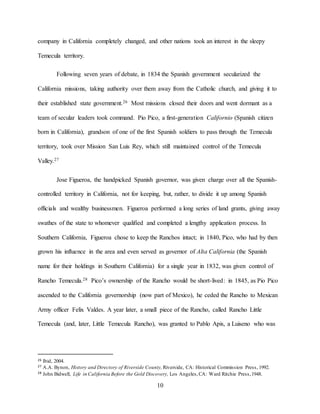 10
company in California completely changed, and other nations took an interest in the sleepy
Temecula territory.
Following seven years of debate, in 1834 the Spanish government secularized the
California missions, taking authority over them away from the Catholic church, and giving it to
their established state government.26 Most missions closed their doors and went dormant as a
team of secular leaders took command. Pio Pico, a first-generation Californio (Spanish citizen
born in California), grandson of one of the first Spanish soldiers to pass through the Temecula
territory, took over Mission San Luis Rey, which still maintained control of the Temecula
Valley.27
Jose Figueroa, the handpicked Spanish governor, was given charge over all the Spanish-
controlled territory in California, not for keeping, but, rather, to divide it up among Spanish
officials and wealthy businessmen. Figueroa performed a long series of land grants, giving away
swathes of the state to whomever qualified and completed a lengthy application process. In
Southern California, Figueroa chose to keep the Ranchos intact; in 1840, Pico, who had by then
grown his influence in the area and even served as governor of Alta California (the Spanish
name for their holdings in Southern California) for a single year in 1832, was given control of
Rancho Temecula.28 Pico’s ownership of the Rancho would be short-lived: in 1845, as Pio Pico
ascended to the California governorship (now part of Mexico), he ceded the Rancho to Mexican
Army officer Felix Valdes. A year later, a small piece of the Rancho, called Rancho Little
Temecula (and, later, Little Temecula Rancho), was granted to Pablo Apis, a Luiseno who was
26 Ibid, 2004.
27 A.A. Bynon, History and Directory of Riverside County, Riverside, CA: Historical Commission Press, 1992.
28 John Bidwell, Life in California Before the Gold Discovery, Los Angeles,CA: Ward Ritchie Press,1948.
 