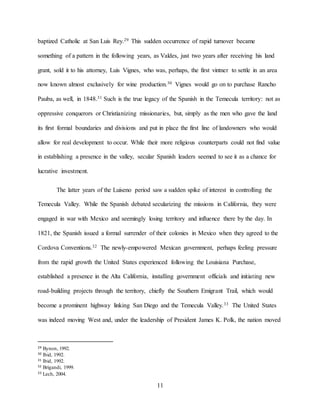 11
baptized Catholic at San Luis Rey.29 This sudden occurrence of rapid turnover became
something of a pattern in the following years, as Valdes, just two years after receiving his land
grant, sold it to his attorney, Luis Vignes, who was, perhaps, the first vintner to settle in an area
now known almost exclusively for wine production.30 Vignes would go on to purchase Rancho
Pauba, as well, in 1848.31 Such is the true legacy of the Spanish in the Temecula territory: not as
oppressive conquerors or Christianizing missionaries, but, simply as the men who gave the land
its first formal boundaries and divisions and put in place the first line of landowners who would
allow for real development to occur. While their more religious counterparts could not find value
in establishing a presence in the valley, secular Spanish leaders seemed to see it as a chance for
lucrative investment.
The latter years of the Luiseno period saw a sudden spike of interest in controlling the
Temecula Valley. While the Spanish debated secularizing the missions in California, they were
engaged in war with Mexico and seemingly losing territory and influence there by the day. In
1821, the Spanish issued a formal surrender of their colonies in Mexico when they agreed to the
Cordova Conventions.32 The newly-empowered Mexican government, perhaps feeling pressure
from the rapid growth the United States experienced following the Louisiana Purchase,
established a presence in the Alta California, installing government officials and initiating new
road-building projects through the territory, chiefly the Southern Emigrant Trail, which would
become a prominent highway linking San Diego and the Temecula Valley.33 The United States
was indeed moving West and, under the leadership of President James K. Polk, the nation moved
29 Bynon, 1992.
30 Ibid, 1992.
31 Ibid, 1992.
32 Brigandi, 1999.
33 Lech, 2004.
 