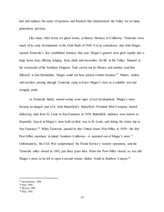 13
laid and replaces the sense of openness and freedom that characterized the Valley for so many
generations previous.
Like many other towns (or ghost towns, as history dictates) in California, Temecula owes
much of its early development to the Gold Rush of 1849. It is no coincidence that John Magee
opened Temecula’s first established business that year. Magee’s general store grew rapidly into a
large horse stop, offering lodging, food, drink and necessities for life in the Valley. Situated at
the crossroads of the Southern Emigrant Trail carved out by Mexico and another road that
followed to San Bernardino, Magee could not have picked a better location.35 Miners, settlers
and travelers passing through Temecula came to know Magee’s store as a valuable rest and
resupply point.
As Temecula finally started seeing some signs of real development, Magee’s store
became an integral part of it. John Butterfield’s Butterfield Overland Mail Company started
delivering mail from St. Louis to San Francisco in 1858. Butterfield mailmen were known to
frequently stop in at Magee’s store both on their way to St. Louis, and during the return trip to
San Francisco.36 When Temecula opened its first United States Post Office in 1859—the first
Post Office anywhere in inland Southern California—it operated out of Magee’s store.37
Unfortunately, the Civil War compromised the Postal Service’s western operations, and the
Temecula office closed in 1862, just three years later. When the Post Office closed, so, too, did
Magee’s store, as he left to open a second venture further South in Rainbow Canyon.38
35 Gerstbacher, 1994.
36 Ibid, 1994.
37 Bynon, 1992.
38 Ibid, 1992.
 