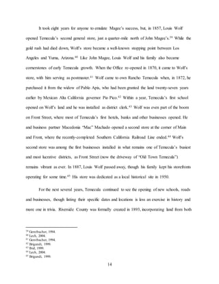 14
It took eight years for anyone to emulate Magee’s success, but, in 1857, Louis Wolf
opened Temecula’s second general store, just a quarter-mile north of John Magee’s.39 While the
gold rush had died down, Wolf’s store became a well-known stopping point between Los
Angeles and Yuma, Arizona.40 Like John Magee, Louis Wolf and his family also became
cornerstones of early Temecula growth. When the Office re-opened in 1870, it came to Wolf’s
store, with him serving as postmaster.41 Wolf came to own Rancho Temecula when, in 1872, he
purchased it from the widow of Pablo Apis, who had been granted the land twenty-seven years
earlier by Mexican Alta California governor Pio Pico.42 Within a year, Temecula’s first school
opened on Wolf’s land and he was installed as district clerk.43 Wolf was even part of the boom
on Front Street, where most of Temecula’s first hotels, banks and other businesses opened. He
and business partner Macedonia “Mac” Machado opened a second store at the corner of Main
and Front, where the recently-completed Southern California Railroad Line ended.44 Wolf’s
second store was among the first businesses installed in what remains one of Temecula’s busiest
and most lucrative districts, as Front Street (now the driveway of “Old Town Temecula”)
remains vibrant as ever. In 1887, Louis Wolf passed away, though his family kept his storefronts
operating for some time.45 His store was dedicated as a local historical site in 1950.
For the next several years, Temecula continued to see the opening of new schools, roads
and businesses, though listing their specific dates and locations is less an exercise in history and
more one in trivia. Riverside County was formally created in 1893, incorporating land from both
39 Gerstbacher, 1994.
40 Lech, 2004.
41 Gerstbacher, 1994.
42 Brigandi, 1999.
43 Ibid, 1999.
44 Lech, 2004.
45 Brigandi, 1999.
 