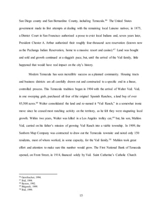 15
San Diego county and San Bernardino County, including Temecula.46 The United States
government made its first attempts at dealing with the remaining local Luiseno natives; in 1875,
a District Court in San Francisco authorized a posse to evict local Indians and, seven years later,
President Chester A. Arthur authorized their roughly four-thousand acre reservation (known now
as the Pechanga Indian Reservation, home to a massive resort and casino).47 Land was bought
and sold and growth continued at a sluggish pace, but, until the arrival of the Vail family, little
happened that would have real impact on the city’s history.
Modern Temecula has seen incredible success as a planned community. Housing tracts
and business districts are all carefully drawn out and constructed to a specific end in a linear,
controlled process. This Temecula tradition began in 1904 with the arrival of Walter Vail. Vail,
in one sweeping grab, purchased all four of the original Spanish Ranchos, a land buy of over
85,500 acres.48 Walter consolidated the land and re-named it “Vail Ranch,” in a somewhat ironic
move since he ceased most ranching activity on the territory, as he felt they were stagnating local
growth. Within two years, Walter was killed in a Los Angeles trolley car,49 but, his son, Mahlon
Vail, carried on his father’s mission of growing Vail Ranch into a viable township. In 1909, the
Sanborn Map Company was contracted to draw out the Temecula townsite and noted only 150
residents, most of whom worked, in some capacity, for the Vail family.50 Mahlon took great
effort and attention to make sure this number would grow. The First National Bank of Temecula
opened, on Front Street, in 1914, financed solely by Vail. Saint Catherine’s Catholic Church
46 Gerstbacher, 1994.
47 Ibid, 1994.
48 Bynon, 1992.
49 Brigandi, 1999.
50 Ibid, 1999.
 