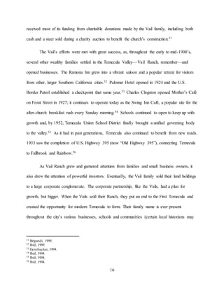 16
received most of its funding from charitable donations made by the Vail family, including both
cash and a steer sold during a charity auction to benefit the church’s construction.51
The Vail’s efforts were met with great success, as, throughout the early to mid-1900’s,
several other wealthy families settled in the Temecula Valley—Vail Ranch, remember—and
opened businesses. The Ramona Inn grew into a vibrant saloon and a popular retreat for visitors
from other, larger Southern California cities.52 Palomar Hotel opened in 1924 and the U.S.
Border Patrol established a checkpoint that same year.53 Charles Clogston opened Mother’s Café
on Front Street in 1927; it continues to operate today as the Swing Inn Café, a popular site for the
after-church breakfast rush every Sunday morning.54 Schools continued to open to keep up with
growth and, by 1952, Temecula Union School District finally brought a unified governing body
to the valley.55 As it had in past generations, Temecula also continued to benefit from new roads.
1933 saw the completion of U.S. Highway 395 (now “Old Highway 395”), connecting Temecula
to Fallbrook and Rainbow.56
As Vail Ranch grew and garnered attention from families and small business owners, it
also drew the attention of powerful investors. Eventually, the Vail family sold their land holdings
to a large corporate conglomerate. The corporate partnership, like the Vails, had a plan for
growth, but bigger. When the Vails sold their Ranch, they put an end to the First Temecula and
created the opportunity for modern Temecula to form. Their family name is ever present
throughout the city’s various businesses, schools and communities (certain local historians may
51 Brigandi, 1999.
52 Ibid, 1999.
53 Gerstbacher, 1994.
54 Ibid, 1994.
55 Ibid, 1994.
56 Ibid, 1994.
 