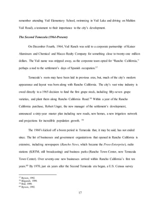 17
remember attending Vail Elementary School, swimming in Vail Lake and driving on Mahlon
Vail Road), a testament to their importance to the city’s development.
The Second Temecula (1964-Present)
On December Fourth, 1964, Vail Ranch was sold to a corporate partnership of Kaiser
Aluminum and Chemical and Macco Realty Company for something close to twenty-one million
dollars. The Vail name was stripped away, as the corporate team opted for “Rancho California,”
perhaps a nod to the settlement’s days of Spanish occupation.57
Temecula’s roots may have been laid in previous eras, but, much of the city’s modern
appearance and layout was born along with Rancho California. The city’s vast wine industry is
owed directly to a 1965 decision to fund the first grape stock, including fifty-seven grape
varieties, and plant them along Rancho California Road.58 Within a year of the Rancho
California purchase, Robert Unger, the new manager of the settlement’s development,
announced a sixty-year master plan including new roads, new homes, a new irrigation network
and projections for incredible population growth. 59
The 1960’s kicked off a boom period in Temecula that, it may be said, has not ended
since. The list of businesses and government organizations that opened in Rancho California is
extensive, including newspapers (Rancho News, which became the Press-Enterprise), radio
stations (KRTM, still broadcasting) and business parks (Rancho Town Center, now Temecula
Town Center). Over seventy-one new businesses arrived within Rancho California’s first ten
years.60 By 1970, just six years after the Second Temecula era began, a U.S. Census survey
57 Bynon, 1992.
58 Brigandi, 1999.
59 Ibid, 1999.
60 Bynon, 1992.
 