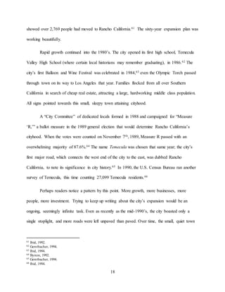18
showed over 2,769 people had moved to Rancho California.61 The sixty-year expansion plan was
working beautifully.
Rapid growth continued into the 1980’s. The city opened its first high school, Temecula
Valley High School (where certain local historians may remember graduating), in 1986.62 The
city’s first Balloon and Wine Festival was celebrated in 1984,63 even the Olympic Torch passed
through town on its way to Los Angeles that year. Families flocked from all over Southern
California in search of cheap real estate, attracting a large, hardworking middle class population.
All signs pointed towards this small, sleepy town attaining cityhood.
A “City Committee” of dedicated locals formed in 1988 and campaigned for “Measure
‘R,’” a ballot measure in the 1989 general election that would determine Rancho California’s
cityhood. When the votes were counted on November 7th, 1989, Measure R passed with an
overwhelming majority of 87.6%.64 The name Temecula was chosen that same year; the city’s
first major road, which connects the west end of the city to the east, was dubbed Rancho
California, to note its significance in city history.65 In 1990, the U.S. Census Bureau ran another
survey of Temecula, this time counting 27,099 Temecula residents.66
Perhaps readers notice a pattern by this point. More growth, more businesses, more
people, more investment. Trying to keep up writing about the city’s expansion would be an
ongoing, seemingly infinite task. Even as recently as the mid-1990’s, the city boasted only a
single stoplight, and more roads were left unpaved than paved. Over time, the small, quiet town
61 Ibid, 1992.
62 Gerstbacher, 1994.
63 Ibid, 1994.
64 Bynon, 1992.
65 Gerstbacher, 1994.
66 Ibid, 1994.
 