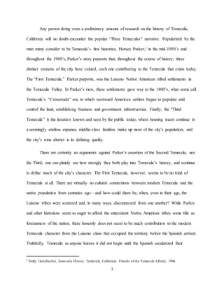 1
Any person doing even a preliminary amount of research on the history of Temecula,
California will no doubt encounter the popular “Three Temeculas” narrative. Popularized by the
man many consider to be Temecula’s first historian, Horace Parker,1 in the mid-1950’s and
throughout the 1960’s, Parker’s story purports that, throughout the course of history, three
distinct versions of the city have existed, each one contributing to the Temecula that exists today.
The “First Temecula,” Parker purports, was the Luiseno Native American tribal settlements in
the Temecula Valley. In Parker’s view, these settlements gave way to the 1800’s, what some call
Temecula’s “Crossroads” era, in which westward American settlers began to populate and
control the land, establishing business and government infrastructure. Finally, the “Third
Temecula” is the iteration known and seen by the public today, where housing tracts continue in
a seemingly endless expanse, middle-class families make up most of the city’s population, and
the city’s wine district is its defining quality.
There are certainly no arguments against Parker’s assertion of the Second Temecula, nor
the Third; one can plainly see how strongly they both play into Temecula’s history, and continue
to define much of the city’s character. The First Temecula, however, seems to be no kind of
Temecula at all. There are virtually no cultural connections between modern Temecula and the
native population from centuries ago—and how could there be, when, even in their age, the
Luiseno tribes were scattered and, in many ways, disconnected from one another? While Parker
and other historians seem so eager to afford the antecedent Native American tribes some title as
forerunners of the nation, there honestly does not seem to be much contribution to the modern
Temecula character from the Luiseno clans that occupied the territory before the Spanish arrived.
Truthfully, Temecula as anyone knows it did not begin until the Spanish secularized their
1 Emily Gerstbacher, Temecula History, Temecula, California: Friends of the Temecula Library, 1994.
 