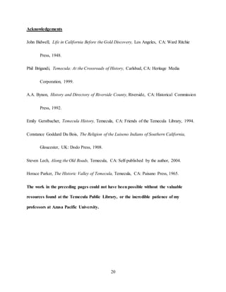 20
Acknowledgements
John Bidwell, Life in California Before the Gold Discovery, Los Angeles, CA: Ward Ritchie
Press, 1948.
Phil Brigandi, Temecula: At the Crossroads of History, Carlsbad, CA: Heritage Media
Corporation, 1999.
A.A. Bynon, History and Directory of Riverside County, Riverside, CA: Historical Commission
Press, 1992.
Emily Gerstbacher, Temecula History, Temecula, CA: Friends of the Temecula Library, 1994.
Constance Goddard Du Bois, The Religion of the Luiseno Indians of Southern California,
Gloucester, UK: Dodo Press, 1908.
Steven Lech, Along the Old Roads, Temecula, CA: Self-published by the author, 2004.
Horace Parker, The Historic Valley of Temecula, Temecula, CA: Paisano Press, 1965.
The work in the preceding pages could not have been possible without the valuable
resources found at the Temecula Public Library, or the incredible patience of my
professors at Azusa Pacific University.
 