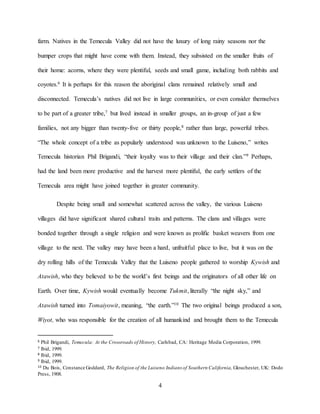 4
farm. Natives in the Temecula Valley did not have the luxury of long rainy seasons nor the
bumper crops that might have come with them. Instead, they subsisted on the smaller fruits of
their home: acorns, where they were plentiful, seeds and small game, including both rabbits and
coyotes.6 It is perhaps for this reason the aboriginal clans remained relatively small and
disconnected. Temecula’s natives did not live in large communities, or even consider themselves
to be part of a greater tribe,7 but lived instead in smaller groups, an in-group of just a few
families, not any bigger than twenty-five or thirty people,8 rather than large, powerful tribes.
“The whole concept of a tribe as popularly understood was unknown to the Luiseno,” writes
Temecula historian Phil Brigandi, “their loyalty was to their village and their clan.”9 Perhaps,
had the land been more productive and the harvest more plentiful, the early settlers of the
Temecula area might have joined together in greater community.
Despite being small and somewhat scattered across the valley, the various Luiseno
villages did have significant shared cultural traits and patterns. The clans and villages were
bonded together through a single religion and were known as prolific basket weavers from one
village to the next. The valley may have been a hard, unfruitful place to live, but it was on the
dry rolling hills of the Temecula Valley that the Luiseno people gathered to worship Kywish and
Atawish, who they believed to be the world’s first beings and the originators of all other life on
Earth. Over time, Kywish would eventually become Tukmit, literally “the night sky,” and
Atawish turned into Tomaiyowit, meaning, “the earth.”10 The two original beings produced a son,
Wiyot, who was responsible for the creation of all humankind and brought them to the Temecula
6 Phil Brigandi, Temecula: At the Crossroads of History, Carlsbad, CA: Heritage Media Corporation, 1999.
7 Ibid, 1999.
8 Ibid, 1999.
9 Ibid, 1999.
10 Du Bois, Constance Goddard, The Religion of the Luiseno Indians of Southern California, Glouchester, UK: Dodo
Press, 1908.
 