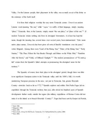 5
Valley. For the Luiseno people, their placement in the valley was as much an act of the divine as
the existence of the Earth itself.
It is from their religious worship the very name Temecula comes: Temet is an ancient
Luiseno word meaning “the sun,” while “-ngna” is a suffix of their language, simply meaning
“place.” Temecula, then, to the Luiseno, simply meant “the sun place,” or “place of the sun.”11 If
modern Temecula retains nothing else from its aboriginal forerunners, it at least has kept the
name, though the meaning has, several times over several years, been mistranslated. “Like name
native place names, Temecula has been given all sorts of fanciful translations over the years,”
writes Brigandi. Among them were “Land of the Rising Sun,” “Glare of the Rising Sun,” “Early
Sunrise,” “The Place Where the Sun Breaks Through and Shines on the White Mist,” “Sunshine
After the Storm,” and “Valley of Diffused Sunlight.”12 The modern pronunciation of “Te-meh-q-
luh” comes from the Spanish’s failed attempts at pronouncing the aboriginal name for the
territory.13
The Spanish, of course, have their place in the aboriginal period, though there was little
to no significant European action in the Temecula valley until the 1800’s. Still, it is worth
mentioning European presence in the area—not just in Temecula, but, greater Riverside
County—stretches back as far as 1772.14 Spanish explorer and soldier Don Pedro Fages led an
expedition through the Temecula territory that year, after about two hundred years of Spanish
development further south, outside the region (the military expeditions of Hernan Cortes did not
make it so far inland as to breach Riverside County).15 Fages had been sent by Gaspar de Portola,
11 Ibid, 1908.
12 Brigandi, 1999.
13 Ibid, 1999.
14 Steve Lech, Along the Old Roads, Temecula, CA: Self-published by author, 2004.
15 Ibid, 2004.
 
