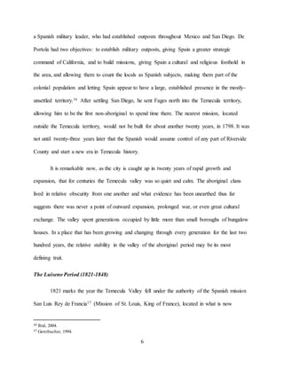 6
a Spanish military leader, who had established outposts throughout Mexico and San Diego. De
Portola had two objectives: to establish military outposts, giving Spain a greater strategic
command of California, and to build missions, giving Spain a cultural and religious foothold in
the area, and allowing them to count the locals as Spanish subjects, making them part of the
colonial population and letting Spain appear to have a large, established presence in the mostly-
unsettled territory.16 After settling San Diego, he sent Fages north into the Temecula territory,
allowing him to be the first non-aboriginal to spend time there. The nearest mission, located
outside the Temecula territory, would not be built for about another twenty years, in 1798. It was
not until twenty-three years later that the Spanish would assume control of any part of Riverside
County and start a new era in Temecula history.
It is remarkable now, as the city is caught up in twenty years of rapid growth and
expansion, that for centuries the Temecula valley was so quiet and calm. The aboriginal clans
lived in relative obscurity from one another and what evidence has been unearthed thus far
suggests there was never a point of outward expansion, prolonged war, or even great cultural
exchange. The valley spent generations occupied by little more than small boroughs of bungalow
houses. In a place that has been growing and changing through every generation for the last two
hundred years, the relative stability in the valley of the aboriginal period may be its most
defining trait.
The Luiseno Period (1821-1848)
1821 marks the year the Temecula Valley fell under the authority of the Spanish mission
San Luis Rey de Francia17 (Mission of St. Louis, King of France), located in what is now
16 Ibid, 2004.
17 Gerstbacher, 1994.
 