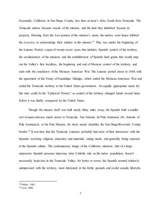 7
Oceanside, California in San Diego County, less than an hour’s drive South from Temecula. The
Temecula natives became vassals of the mission, and the land they inhabited became its
property. Drawing from the Luis portion of the mission’s name, the natives were hence dubbed
the Luisenos, to acknowledge their relation to the mission.18 This, too, marks the beginning of
the Luiseno Period, a span of twenty-seven years that includes Spanish control of the territory,
the secularization of the missions and the establishment of Spanish land grants that would map
out the Valley’s first localities, the beginning and end of Mexican control of the territory, and
ends with the conclusion of the Mexican American War. The Luiseno period closes in 1848, with
the agreement of the Treaty of Guadalupe Hidalgo, which ended the Mexican-American War and
ceded the Temecula territory to the United States government. An equally appropriate name for
this time could be the “Upheaval Period,” as control of the territory changed hands several times
before it was finally conquered by the United States.
Though the mission itself was built nearly thirty miles away, the Spanish built a smaller
sort of quasi-mission much nearer to Temecula. San Antonio de Pala Asistencia (St. Antonio of
Pala Assistance), or the Pala Mission, for short, nearly straddles the San Diego/Riverside County
border.19 It was here that the Temecula Luisenos probably had most of their interaction with the
Spanish, receiving religious education and materials, eating meals, and generally being exposed
to the Spanish culture. The contemporary image of the California missions, that of a large,
oppressive Spanish presence imposing strict Catholic rule on the native population, doesn’t
necessarily bode true in the Temecula Valley; for better or worse, the Spanish seemed relatively
unimpressed with the territory, more interested in the fertile grounds and cooler seaside lifestyles
18 Parker, 1965.
19 Lech, 2004.
 