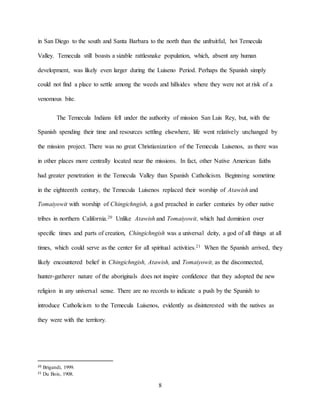 8
in San Diego to the south and Santa Barbara to the north than the unfruitful, hot Temecula
Valley. Temecula still boasts a sizable rattlesnake population, which, absent any human
development, was likely even larger during the Luiseno Period. Perhaps the Spanish simply
could not find a place to settle among the weeds and hillsides where they were not at risk of a
venomous bite.
The Temecula Indians fell under the authority of mission San Luis Rey, but, with the
Spanish spending their time and resources settling elsewhere, life went relatively unchanged by
the mission project. There was no great Christianization of the Temecula Luisenos, as there was
in other places more centrally located near the missions. In fact, other Native American faiths
had greater penetration in the Temecula Valley than Spanish Catholicism. Beginning sometime
in the eighteenth century, the Temecula Luisenos replaced their worship of Atawish and
Tomaiyowit with worship of Chingichngish, a god preached in earlier centuries by other native
tribes in northern California.20 Unlike Atawish and Tomaiyowit, which had dominion over
specific times and parts of creation, Chingichngish was a universal deity, a god of all things at all
times, which could serve as the center for all spiritual activities.21 When the Spanish arrived, they
likely encountered belief in Chingichngish, Atawish, and Tomaiyowit, as the disconnected,
hunter-gatherer nature of the aboriginals does not inspire confidence that they adopted the new
religion in any universal sense. There are no records to indicate a push by the Spanish to
introduce Catholicism to the Temecula Luisenos, evidently as disinterested with the natives as
they were with the territory.
20 Brigandi, 1999.
21 Du Bois, 1908.
 