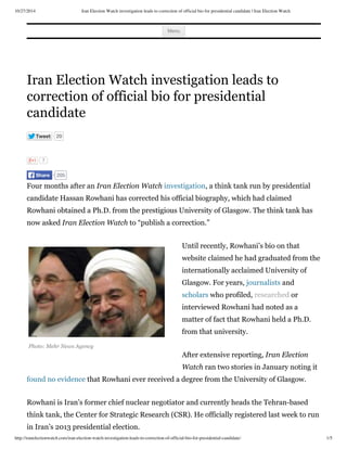10/27/2014 Iran Election Watch investigation leads to correction of official bio for presidential candidate | Iran Election Watch
http://iranelectionwatch.com/iran-election-watch-investigation-leads-to-correction-of-official-bio-for-presidential-candidate/ 1/5
Photo: Mehr News Agency
Menu
Iran Election Watch investigation leads to
correction of official bio for presidential
candidate
Tweet 20
7
Four months after an Iran Election Watch investigation, a think tank run by presidential
candidate Hassan Rowhani has corrected his official biography, which had claimed
Rowhani obtained a Ph.D. from the prestigious University of Glasgow. The think tank has
now asked Iran Election Watch to “publish a correction.”
Until recently, Rowhani’s bio on that
website claimed he had graduated from the
internationally acclaimed University of
Glasgow. For years, journalists and
scholars who profiled, researched or
interviewed Rowhani had noted as a
matter of fact that Rowhani held a Ph.D.
from that university.
After extensive reporting, Iran Election
Watch ran two stories in January noting it
found no evidence that Rowhani ever received a degree from the University of Glasgow.
Rowhani is Iran’s former chief nuclear negotiator and currently heads the Tehran-based
think tank, the Center for Strategic Research (CSR). He officially registered last week to run
in Iran’s 2013 presidential election.
205Share
 