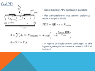 G-APD
• Sono matrici di APD collegati in parallelo
• Per la rivelazione di luce verde si preferisce
usare n su p-substrate
-
• In regime di Single-photon counting si ha che
il guadagno è proporzionale al numero di fotoni
incidenti
 