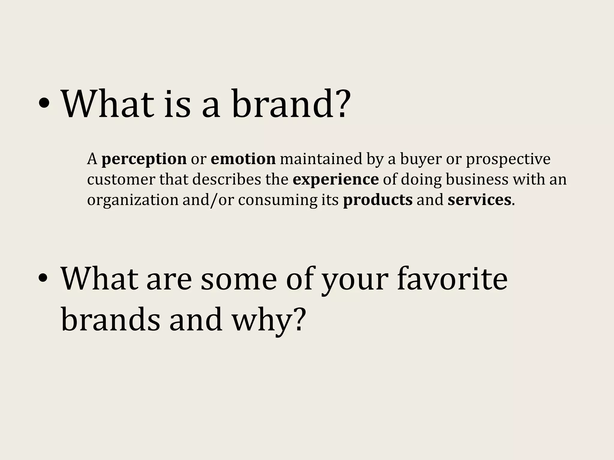 • What is a brand?
A perception or emotion maintained by a buyer or prospective
customer that describes the experience of doing business with an
organization and/or consuming its products and services.
• What are some of your favorite
brands and why?
 