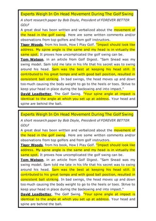 Experts Weigh In On Head Movement During The Golf Swing
A short research paper by Bob Doyle, President of FOREVER BETTER
GOLF
A great deal has been written and verbalized about the movement of
the head in the golf swing. Here are some written comments and/or
observations from top golfers and from golf instructors.
Tiger Woods, from his book, How I Play Golf. “Impact should look like
address. My spine angle is the same and my head is in virtually the
same spot. It proves how uncomplicated the golf swing can be.
Tom Watson, in an article from Golf Digest. “Sam Snead was my
swing model. Sam told me late in his life that his secret was to swing
around his head. Sam was the best at keeping his head still. It
contributed to his great tempo and with good ball position, resulted in
consistent ball striking. In bad swings, the head moves up and down
too much causing the body weight to go to the heels or toes. Strive to
keep your head in place during the backswing and into impact.”
David Leadbetter, The Golf Swing. “Your spine angle at impact is
identical to the angle at which you set up at address. Your head and
spine are behind the ball.
Experts Weigh In On Head Movement During The Golf Swing
A short research paper by Bob Doyle, President of FOREVER BETTER
GOLF
A great deal has been written and verbalized about the movement of
the head in the golf swing. Here are some written comments and/or
observations from top golfers and from golf instructors.
Tiger Woods, from his book, How I Play Golf. “Impact should look like
address. My spine angle is the same and my head is in virtually the
same spot. It proves how uncomplicated the golf swing can be.
Tom Watson, in an article from Golf Digest. “Sam Snead was my
swing model. Sam told me late in his life that his secret was to swing
around his head. Sam was the best at keeping his head still. It
contributed to his great tempo and with good ball position, resulted in
consistent ball striking. In bad swings, the head moves up and down
too much causing the body weight to go to the heels or toes. Strive to
keep your head in place during the backswing and into impact.”
David Leadbetter, The Golf Swing. “Your spine angle at impact is
identical to the angle at which you set up at address. Your head and
spine are behind the ball.
 