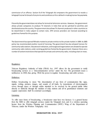 commission of an offence. Section 8 of the Telegraph Act empowers the government to revoke a
telegraphlicense forbreachof anytermsand conditionsorfora defaultinmakinglicense-fee payments.
Presentlythe governmentdoesnot allow for terrestrial television services. However, the government
allows private companies to produce TV channels in India that can be uplinked to satellites and
distributedacrossthe country.The governmentalsoallows TV channels produced in other countries to
be downlinked in India subject to certain rules. DTH service providers are licensed according to
guidelines framed for this purpose.
The GovernmenthasopenedFMradio marketto private entities to the private market in 1999. Its 2005
policy has recommended another round of licensing. The government has also allowed licenses for
communityradiostations.Educational institutions,andrecognizedorganizationsare allowedtooperate
community radio stations under existing guidelines framed by the government. However there are a
numberof contentrestrictionsthatoperate for private and community radio, including a ban on news.
Regulation:
Telecom Regulatory Authority of India (TRAI) Act, 1997 allows for the government to notify
broadcasting services as a ‘telecommunication service’ under the Act. The government issues a
notification in 2004, thus giving TRAI the power to regulate broadcasting and cable services.
Definition:
Defines broadcasting to mean “the dissemination of any form of communication like signs,
signals, writing, pictures, images, and sounds of all kinds, by transmission of electromagnetic
waves through space or through cables intended to be received by the general public either
directly or indirectly through the medium of relay stations and all its grammatical variations and
cognate expressions shall be construed accordingly.
Licensing:
To offer most forms of broadcasting, a broadcaster must have two licenses: 1) a general license
from the MIB to offer telegraph services (under the Telegraph Act), and 2) a wireless operating
license from the Wireless Planning and Communication (WPC) Wing of the Department of
Telecom, (under the Wireless Telegraphy Act).
BROADCASTING BILL 2007
 