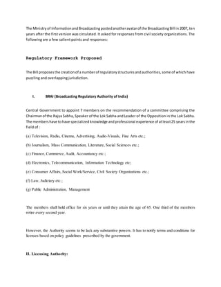 The Ministryof InformationandBroadcastingpostedanotheravatarof the BroadcastingBill in 2007, ten
years after the first version was circulated. It asked for responses from civil society organizations. The
following are a few salient points and responses:
Regulatory Framework Proposed
The Bill proposesthe creationof a numberof regulatorystructuresandauthorities,some of which have
puzzling and overlapping jurisdiction.
I. BRAI (Broadcasting Regulatory Authority of India)
Central Government to appoint 7 members on the recommendation of a committee comprising the
Chairmanof the Rajya Sabha, Speaker of the Lok Sabha and Leader of the Opposition in the Lok Sabha.
The membershave tohave specializedknowledge andprofessional experience of atleast25 yearsinthe
field of :
(a) Television, Radio, Cinema, Advertising, Audio-Visuals, Fine Arts etc.;
(b) Journalism, Mass Communication, Literature, Social Sciences etc.;
(c) Finance, Commerce, Audit, Accountancy etc.;
(d) Electronics, Telecommunication, Information Technology etc;
(e) Consumer Affairs, Social Work/Service, Civil Society Organizations etc.;
(f) Law, Judiciary etc.;
(g) Public Administration, Management
The members shall hold office for six years or until they attain the age of 65. One third of the members
retire every second year.
However, the Authority seems to be lack any substantive powers. It has to notify terms and conditions for
licenses based on policy guidelines prescribed by the government.
II. Licensing Authority:
 