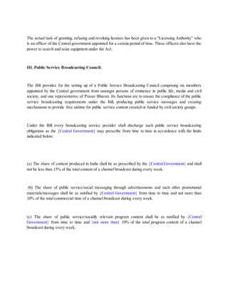 The actual task of granting, refusing and revoking licenses has been given to a “Licensing Authority” who
is an officer of the Central government appointed for a certain period of time. These officers also have the
power to search and seize equipment under the Act.
III. Public Service Broadcasting Council:
The Bill provides for the setting up of a Public Service Broadcasting Council comprising six members
appointed by the Central government from amongst persons of eminence in public life, media and civil
society, and one representative of Prasar Bharati. Its functions are to ensure the compliance of the public
service broadcasting requirements under the Bill, producing public service messages and creating
mechanisms to provide free airtime for public service content created or funded by civil society groups.
Under the Bill every broadcasting service provider shall discharge such public service broadcasting
obligations as the {Central Government} may prescribe from time to time in accordance with the limits
indicated below:
(a) The share of content produced in India shall be as prescribed by the {Central Government} and shall
not be less than 15% of the total content of a channel broadcast during every week.
(b) The share of public service/social messaging through advertisements and such other promotional
materials/messages shall be as notified by {Central Government} from time to time and not more than
10% of the total commercial time of a channel broadcast during every week.
(c) The share of public service/socially relevant program content shall be as notified by {Central
Government} from time to time and {not more than} 10% of the total program content of a channel
broadcast during every week.
 