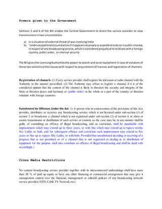Powers given to the Government
Sections 5 and 6 of the Bill enable the Central Government to direct the service provider to stop
transmissions in two circumstances
a) in a situation of external threat of war involving India
b) “underexceptionalcircumstancesif itappearsnecessaryorexpedienttodoso inpublicinterest,
inrespectof anybroadcastingservice,whichisconsideredprejudicial torelationswitha foreign
country, public order, or internal security
The Bill givesthe LicensingAuthoritiesthe power to search and seize equipment in case of violation of
these twosectionsorthe clauseswith respect to requirement of licenses and registration of channels.
Registration of channels (1) Every service provider shall register his television or radio channel with the
Authority in the manner prescribed. (2) The Authority may refuse to register a channel, if it is of the
considered opinion that the content of the channel is likely to threaten the security and integrity of the
State or threaten peace and harmony or {public order} in the whole or a part of the country, or threaten
relations with foreign countries
Punishment for Offences Under the Act: 1) A person who in contravention of the provisions of this Act,
provides, distributes or receives any broadcasting service which is not licensed under sub-section (1) of
section 3 or broadcasts a channel which is not registered under sub-section (1) of section 4, or abets or
assists transmission or distribution of such service or content, as the case may be, in any manner shall be
guilty of committing an offence of illegal broadcasting, and on conviction, shall be punishable with
imprisonment which may extend up to three years, or with fine which may extend up to rupees twenty
five Lakhs or both, and for subsequent offence and conviction such imprisonment may extend to five
years or fine up to rupees fifty Lakhs, or with both. Provided that unauthorized decoding or receiving of a
program that is not permitted or of a channel that is not registered or dealing in or distribution of
equipment for the purpose shall also constitute an offence of illegal broadcasting and shall be dealt with
accordingly.}
Cross Media Restrictions
No content broadcasting service provider together with its interconnected undertakings shall have more
than 20 % of paid up equity or have any other financing or commercial arrangement that may give it
management control over the financial, management or editorial policies of any broadcasting network
service provider( DTH, Cable TV Network etc).
 