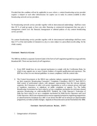 Provided that this condition will not be applicable in cases where a content broadcasting service provider
requires a teleport or such other infrastructure for captive use to make its content available to other
broadcasting network service providers.
No broadcasting network service provider together with its interconnected undertakings shall have more
than 20 % of paid up equity or have any other financing or commercial arrangement that may give it
management control over the financial, management or editorial policies of any content broadcasting
service provider.
No content broadcasting service provider together with its interconnected undertakings shall have more
than 15 % of the total number of channels in a city or a state subject to a prescribed overall ceiling for the
whole country.
Content Restrictions
The MIB has drafted a separate Content Code in the form of self-regulation guidelines to go with the
Broadcast Bill. There are two levels of self regulation:
1. Every BSP should have its own internal mechanism to comply with the Certification Rules for
which it may appoint one or more Content Auditors of requisite qualification and experience. The
BSP has to have its own internal guidelines to ensure compliance with the content rules
2. The Central Government or the BRAI may authorize industry segment level organization to set
up their respective Broadcasting Consumers’ Complaints Committees (BCCC). Such BCCCs
shall consist of professional experts with adequate representation from the relevant industry
segments, the Consumers or other civil society organization as well as eminent person with legal
or regulatory experience, to adjudicate on public complaints or appeals. E.g The Indian
Broadcasting Association has been asked to set up a complaints mechanism for television channel
operators broadcasting on cable/satellite/DTH. Similarly, the Cable Operator’s Federation of
India has been asked to set up a complaints mechanism for Multi Service Operators and Local
Cable Operators. BCCCsare empowered to receive appeals/complaints regarding programmes
or advertisements broadcast by a BSP. It can direct the BSP not to telecast an objectionable
programme,tomake suitable changes. Appealsonthese decisionscanbe filedbefore the BRAI.
Content Certification Rules, 2007:
3. Categorisation of Content:
 