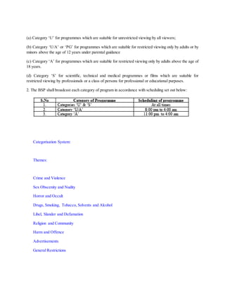 (a) Category ‘U’ for programmes which are suitable for unrestricted viewing by all viewers;
(b) Category ‘U/A’ or ‘PG’ for programmes which are suitable for restricted viewing only by adults or by
minors above the age of 12 years under parental guidance
(c) Category ‘A’ for programmes which are suitable for restricted viewing only by adults above the age of
18 years.
(d) Category ‘S’ for scientific, technical and medical programmes or films which are suitable for
restricted viewing by professionals or a class of persons for professional or educational purposes.
2. The BSP shall broadcast each category of program in accordance with scheduling set out below:
Categorisation System:
Themes:
Crime and Violence
Sex Obscenity and Nudity
Horror and Occult
Drugs, Smoking, Tobacco, Solvents and Alcohol
Libel, Slander and Defamation
Religion and Community
Harm and Offence
Advertisements
General Restrictions
 