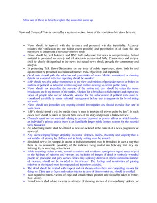 Show one of these in detail to explain the issues that come up
News and Current Affairs is covered by a separate section. Some of the restrictions laid down here are:
 News should be reported with due accuracy and presented with due impartiality. Accuracy
requires the verification (to the fullest extent possible) and presentation of all facts that are
necessary to understand a particular event or issue
 News should be well balanced and BSP shall endeavour that news is comprehensive, factual
material is presented accurately and all viewpoints represented fairly. Commentary and analysis
shall be clearly distinguished in the news and actual news should precede the commentary and
analysis.
 In presenting Talk Shows/Discussions on any issue of public importance, views both for and
against must be presented in a balanced manner, truly, objectively and impartially
 Good taste should guide the selection and presentation of news. Morbid, sensational, or alarming
details not essential to factual reporting should be avoided
 BSP should not give undue prominence to the view and opinions of particular person or bodies on
matters of political or industrial controversy and matters relating to current public policy
 News should not jeopardize the security of the nation and care should be taken that news
broadcasts are in the interest of the nation. All plans for a broadcast which explore and expose the
views of people who use or advocate violence for the achievement of political ends must be
considered carefully by senior editorial/ management before any arrangements for broadcasting
are made
 News should not jeopardize any ongoing criminal investigation and should exercise due care in
such cases
 BSP’s should avoid a trial by media since “a man is innocent till proven guilty by law”. In such
cases care should be taken to present both sides of the story and present a balanced view
 Channels must not use material relating to persons’ personal or private affairs or which invades
an individual’s privacy unless there is an identifiable larger public interest reason for the material
to be broadcast
 No advertising matter shall be offered as news or included in the content of a news programme or
newsreel.
 Any scene/clipping/footage depicting excessive violence, nudity, obscenity and vulgarity that is
not suitable of viewing by children and in family setting must be avoided.
 Simulated news (for example, in drama or in documentaries) must be broadcast in such a way that
there is no reasonable possibility of the audience being misled into believing that they are
listening to, or watching, actual news
 While reporting violent events, natural calamities and accidents, appropriate regard must be paid
to the feelings of relatives and viewers and inclusion of images of dead or seriously wounded
people or gruesome and gory scenes, which may seriously distress or offend substantial number
of viewers, should not be included in the telecast. The feelings and sensitivities of grieving
relatives or the injured must be respected and interviews avoided.
 The dead should be treated with respect and not shown unless there are compelling reasons for
doing so. Close ups or faces and serious injuries in case of disasters/riot etc. should be avoided
 With regard to minors, victims of rape and sexual crimes greatest care should be taken to protect
their identity
 Broadcasters shall advise viewers in advance of showing scenes of extra-ordinary violence, or
 
