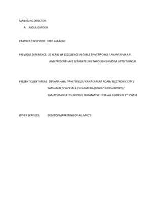 MANAGINGDIRECTOR:
A. ABDUL GAFOOR
PARTNER/ INVESTOR: SYED ALBAKSH
PREVIOUSEXPERIENCE: 25 YEARS OF EXCELLENCE IN CABLE TV NETWORKS / ANANTAPURA.P.
AND PRESENTHAVE SEPARATELINE THROUGH SHIMOGA UPTO TUMKUR
PRESENT CLIENTAREAS: DEVANAHALLI/WHITEFIELD / KANAKAPURA ROAD/ELECTRONICCITY /
SATHANUR/ CHICKJALA /VIJAYAPURA (BEHINDNEWAIRPORT) /
SARJAPURA NEXTTO WIPRO/ HORAMAVU THESE ALL COMES IN 3RD
PHASE
OTHER SERVICES: DESKTOP MARKETING OF ALL MNC’S
 