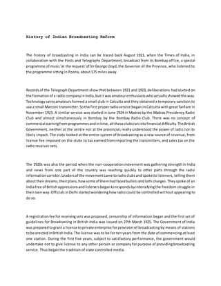 History of Indian Broadcasting Reform
The history of broadcasting in India can be traced back August 1921, when the Times of India, in
collaboration with the Posts and Telegraphs Department, broadcast from its Bombay office, a special
programme of music'at the request'of SirGeorge Lloyd,the Governor of the Province, who listened to
the programme sitting in Poona, about 175 miles away.
Recordsof the Telegraph Department show that between 1921 and 1923, deliberations had started on
the formationof a radio companyinIndia,butit wasamateurenthusiastswhoactuallyshowedthe way.
Technologysavvyamateurs formed a small club in Calcutta and they obtained a temporary sanction to
use a small Marconi transmitter.Sothe firstproperradioservice began in Calcutta with great fanfare in
November 1923. A similar service was started in June 1924 in Madras by the Madras Presidency Radio
Club and almost simultaneously in Bombay by the Bombay Radio Club. There was no concept of
commercial earningfromprogrammesandintime,all these clubsranintofinancial difficulty.The British
Government, neither at the centre nor at the provincial, really understood the power of radio nor its
likely impact. The state looked at the entire system of broadcasting as a new source of revenue, from
license fee imposed on the clubs to tax earned from importing the transmitters, and sales tax on the
radio receiver sets.
The 1920s was also the period when the non-cooperation movement was gathering strength in India
and news from one part of the country was reaching quickly to other parts through the radio
informationcorridor.Leadersof the movementcame toradioclubsand spoke to listeners, telling them
abouttheirdreams,theirplans,howsome of themhadfacedbulletsandlathi charges.Theyspoke of an
Indiafree of Britishoppressionsandlistenersbegantorespondsbyintensifyingthe freedom struggle in
theirownway.OfficialsinDelhi startedwonderinghow radio could be controlled without appearing to
do so.
A registrationfee forreceivingsets was proposed, censorship of information began and the first set of
guidelines for Broadcasting in British India was issued on 27th March 1925. The Government of India
was preparedtogrant a license toprivate enterprise forprovision of broadcasting by means of stations
to be erectedinBritishIndia.The license was to be for ten years from the date of commencing at least
one station. During the first five years, subject to satisfactory performance, the government would
undertake not to give license to any other person or company for purpose of providing broadcasting
service. Thus began the tradition of state controlled media.
 