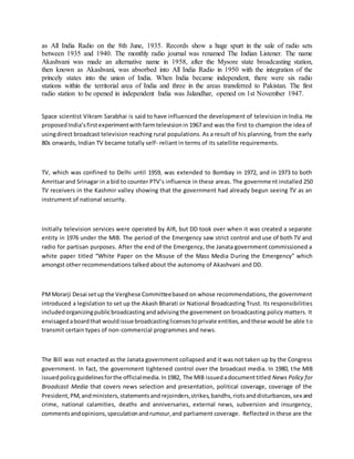 as All India Radio on the 8th June, 1935. Records show a huge spurt in the sale of radio sets
between 1935 and 1940. The monthly radio journal was renamed The Indian Listener. The name
Akashvani was made an alternative name in 1958, after the Mysore state broadcasting station,
then known as Akashvani, was absorbed into All India Radio in 1950 with the integration of the
princely states into the union of India. When India became independent, there were six radio
stations within the territorial area of India and three in the areas transferred to Pakistan. The first
radio station to be opened in independent India was Jalandhar, opened on 1st November 1947.
Space scientist Vikram Sarabhai is said to have influenced the development of television in India. He
proposedIndia’sfirstexperimentwithfarmtelevisionin 1967 and was the first to champion the idea of
usingdirect broadcast television reaching rural populations. As a result of his planning, from the early
80s onwards, Indian TV became totally self- reliant in terms of its satellite requirements.
TV, which was confined to Delhi until 1959, was extended to Bombay in 1972, and in 1973 to both
Amritsarand Srinagar in a bid to counter PTV’s influence in these areas. The government installed 250
TV receivers in the Kashmir valley showing that the government had already begun seeing TV as an
instrument of national security.
Initially television services were operated by AIR, but DD took over when it was created a separate
entity in 1976 under the MIB. The period of the Emergency saw strict control and use of both TV and
radio for partisan purposes. After the end of the Emergency, the Janata government commissioned a
white paper titled “White Paper on the Misuse of the Mass Media During the Emergency” which
amongst other recommendations talked about the autonomy of Akashvani and DD.
PMMorarji Desai setup the Verghese Committeebased on whose recommendations, the government
introduced a legislation to set up the Akash Bharati or National Broadcasting Trust. Its responsibilities
includedorganizingpublicbroadcastingandadvisingthe government on broadcasting policy matters. It
envisagedaboardthat wouldissue broadcastinglicensestoprivate entities,andthese would be able to
transmit certain types of non-commercial programmes and news.
The Bill was not enacted as the Janata government collapsed and it was not taken up by the Congress
government. In fact, the government tightened control over the broadcast media. In 1980, the MIB
issuedpolicyguidelinesforthe officialmedia.In1982, The MIB issuedadocumenttitled News Policy for
Broadcast Media that covers news selection and presentation, political coverage, coverage of the
President,PM,andministers,statementsand rejoinders,strikes,bandhs,riotsanddisturbances,sex and
crime, national calamities, deaths and anniversaries, external news, subversion and insurgency,
commentsandopinions,speculationandrumour,and parliament coverage. Reflected in these are the
 