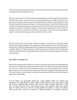 concernsof national development and the maintenance of communal harmony and peace that can be
traced back to the post independence era.
After the assassination of IG, RG tried reforming the broadcast sector but abandoned these efforts as
dissidence grew within the party and his own political problems grew. N 1989 the National Front
government introduced a diluted version of the Akash Bharati Bill called the Prasar Bharati Bill. These
dilutionsincludedtwoconspicuousomissions – the clause promising to “uphold the fundamental right
to freedomof speech and expression guaranteed by Article 19 (1) a of the Constitution and the clause
pledging to “uphold the impartiality, integrity, and autonomy of broadcasting in India”. Parliament
passed this Bill, but the government fell before it was notified. This Act went into cold storage for
another 7 years till another Congress coalition decided to notify it in 1997.
With the advent of the first Gulf War, satellite TV began to be beamed into India with private
entrepreneursquicklyspringingup in housing collectives offering cable connections linked to roof top
dishantennae.In1991, the Hong KongbasedSTAR TV beganbeamingchannelsintoIndiaviaASIASAT-1.
In October 1992, Zee TV began telecasting. In 1994, the government enacted the Cable TV Regulation
Ordinance followedbyalaw- the Cable NetworkActandRules which lay down a program code that ahs
to be adhered to.
The Cricket Association case
Besides the coming of satellite television, the other main factor that resulted in the breaking of the
government’smonopolyoverbroadcastandradiowas the Secretary,MIB v.Crickt Associationof Bengal
case. The case a common decision for two separate disputes- one involved the BCCI’s sale of telecast
rightsfor the Hero Cupto TransworldInternational,whichwasthenrefuseduplinkingfacilities by VSNL.
The second involved a similar dispute resulting in the stymieing of ESPN’s telecast of BCCI matches
between Oct and Dec 2004.
In both disputes, the government claimed that it had complete control over spectrum and
frequencies, and could decide how these could be allotted and used. The Court, however ruled
that airwaves constituted public property which must be utilized to further public good. It held
that it was the duty of the state to ensure that the airwaves were utilized to advance free speech
rights of citizens which was served by ensuring plurality and diversity of views and opinions.
This, the court held, could not be ensured by a medium controlled by a monopoly. It ruled that
 