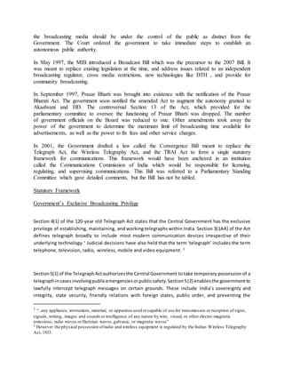 the broadcasting media should be under the control of the public as distinct from the
Government. The Court ordered the government to take immediate steps to establish an
autonomous public authority.
In May 1997, the MIB introduced a Broadcast Bill which was the precursor to the 2007 Bill. It
was meant to replace existing legislation at the time, and address issues related to an independent
broadcasting regulator, cross media restrictions, new technologies like DTH , and provide for
community broadcasting.
In September 1997, Prasar Bharti was brought into existence with the notification of the Prasar
Bharati Act. The government soon notified the amended Act to augment the autonomy granted to
Akashvani and DD. The controversial Section 13 of the Act, which provided for the
parliamentary committee to oversee the functioning of Prasar Bharti was dropped. The number
of government officials on the Board was reduced to one. Other amendments took away the
power of the government to determine the maximum limit of broadcasting time available for
advertisements, as well as the power to fix fees and other service charges.
In 2001, the Government drafted a law called the Convergence Bill meant to replace the
Telegraph Act, the Wireless Telegraphy Act, and the TRAI Act to form a single statutory
framework for communications. This framework would have been anchored in an institution
called the Communications Commission of India which would be responsible for licensing,
regulating, and supervising communications. This Bill was referred to a Parliamentary Standing
Committee which gave detailed comments, but the Bill has not be tabled.
Statutory Framework
Government’s Exclusive Broadcasting Privilige
Section 4(1) of the 120-year old Telegraph Act states that the Central Government has the exclusive
privilege of establishing, maintaining, and working telegraphs within India. Section 3(1AA) of the Act
defines telegraph broadly to include most modern communication devices irrespective of their
underlying technology.1
Judicial decisions have also held that the term ‘telegraph’ includes the term
telephone, television, radio, wireless, mobile and video equipment. 2
Section5(1) of the TelegraphActauthorizesthe Central Government to take temporary possession of a
telegraphincasesinvolvingpublicemergenciesorpublicsafety.Section5(2) enablesthe governmentto
lawfully intercept telegraph messages on certain grounds. These include India’s sovereignty and
integrity, state security, friendly relations with foreign states, public order, and preventing the
1 “..any appliance, instrument, material, or apparatus used orcapable of use for transmission or reception of signs,
signals, writing, images and sounds orintelligence of any nature by wire, visual, or other electro-magnetic
emissions, radio waves or Hertzian waves, galvanic, or magnetic waves”
2 However the physical possession ofradio and wireless equipment is regulated by the Indian Wireless Telegraphy
Act, 1933.
 