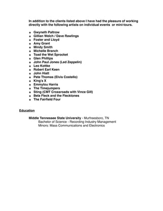 In addition to the clients listed above I have had the pleasure of working
directly with the following artists on individual events or mini-tours.
๏ Gwyneth Paltrow
๏ Gillian Welch / Dave Rawlings
๏ Foster and Lloyd
๏ Amy Grant
๏ Mindy Smith
๏ Michelle Branch
๏ Toad the Wet Sprocket
๏ Glen Phillips
๏ John Paul Jones (Led Zeppelin)
๏ Leo Kottke
๏ Robert Earl Keen
๏ John Hiatt
๏ Pete Thomas (Elvis Costello)
๏ King’s X
๏ Emmylou Harris
๏ The Timejumpers
๏ Sting (CMT Crossroads with Vince Gill)
๏ Bela Fleck and the Flecktones
๏ The Fairﬁeld Four
Education
Middle Tennessee State University - Murfreesboro, TN
Bachelor of Science - Recording Industry Management
Minors: Mass Communications and Electronics
 