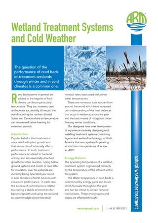 removal rates associated with winter
water temperatures. 
There are numerous case studies from
around the world which have increased
our understanding of the heat balances
that occur in wetlands across the year
and the best means of mitigation under
freezing winter conditions.
Our designers have over twenty years
of experience routinely designing and
installing treatment systems combining
lagoon and wetland technology, in North
America that are capable of operating
at short-term temperatures of as low
as -40o
C.
Energy Balance
The operating temperature of a wetland
treatment system is governed primarily
by the temperature of the effluent within
the system.
The Water temperature in reed beds is
determined by energy gains and losses
which fluctuate throughout the year
and can be critical to certain removal
mechanisms. These energy gains and
losses are effected through:
Wetland Treatment Systems
and Cold Weather
The question of the
performance of reed beds
or treatment wetlands
through winter and in cold
climates is a common one.
R
eed bed systems in general are
subject to the vagaries of local
climate conditions particularly
temperature. They are, however, used
and operate successfully, all around the
world including the northern United
States and Canada where air temperature
can remain well below freezing for
extended periods.
Introduction
Popular belief is that treatment is
associated with plant growth and
that winter die-off adversely affects
performance. In truth, treatment
performance is related to bacterial
activity, and are essentially attached
growth microbial reactors.  Using below
ground systems and mulch or reed litter
for insulation, over 50 wetlands are
currently being operated year round
in cold climates in North America with
consistent performance.  In each case,
the success of performance is related
to creating a stable environment for
bacterial growth and sizing the wetland
to accommodate slower bacterial
www.armgroupltd.co.uk 	t. +44 (0) 1889 583811
naturalwastewatertreatment
 