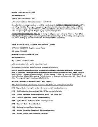 April 04, 2004 – February 11, 2005
M/S Grand Princess
April 27, 2003 - December 07, 2003
Achievement on board :Honorable Employee of the Month
Clean, Sanitize my assign sections as per Ship standards and UNITED STATES PUBLIC HEALTH (USPH)
and Safety, Handling Passengers luggage during embarkation/disembarkation, Job rotation in different
areas of Housekeeping: Guest Public area, Officers and Staffs cabin, Assist cabin stewardfor cleaning
cabin and passengers request, Prepare voyage reports and requisition
FOR INROOM SERVICE DUTIES WILL BE: In charge of 423 passengers onboard, Take over Front Office
duties by attending passengers query, complaints and request from 9pm till 7am, Taking orders , prepare,
and deliver, Setting up pre order Continental Breakfast,and FIFO procedures.
PRINCESS CRUISES, CA, USA International Cruises
GIFT SHOP ASSISTANT- Duty Free onboard ship
M/S CORAL PRINCESS
December 14, 2005 – October 14, 2006
M/S Grand Princess
May 14, 2005 – October 17, 2005
Achieve and exceedsales goal in a consistent basis
Demonstrates the highest level of customer service in all situations.
Endorse promotion and advertisement , Providing customer a great shopping experience, Maintaining
outlet to the highest standard and take responsibility to ensure merchandise in assigned area is stored in
good condition, Duties and Responsibilities: Window display, Pulling, Re stocking, Requisition of
stocks, Print out tickets, Gift wrapping, Periodic inventory, Stock works, Embarkation duty ( Meet & Greet
of the Passengers), In port manning, and Safety drills.
HOSPITALITY RELATED TRAININGSand COMPETENCIES :
2015 National Certificate 2,Housekeeping, December 14 2015, TESDA First Academy Bacolod CityPhils
2015 Magnum Butler Training,December 5-9,Intercontinental Hotel,Bali,Indonesia
2013 Med Aire training-Saturday, May 17, 2014 MY Maracunda, Doha Qatar
2013 Leading the Culture, Star woods Hotel & Resort - Abu Dhabi, UAE
2012 Chemical Application Training Johnson Diversey
2007 English Marlins Proficiency, Bahia Shipping Service
2002 Discovery Suites Room Attendant
1998 Business Inn Hotel Room Attendant
1996 Bacolod Convention Plaza Hotel 200 hours Practicum
1996 Bacolod Pension Plaza 200 hours Practicum
 