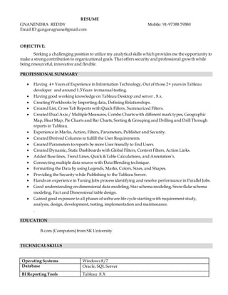 RESUME
GNANENDRA REDDY Mobile: 91-97388 59380
Email ID:gangarugnana@gmail.com
OBJECTIVE:
Seeking a challenging position to utilize my analytical skills which provides me the opportunity to
make a strong contribution to organizational goals. That offers security and professional growth while
being resourceful, innovative and flexible.
PROFESSIONAL SUMMARY
 Having 4+ Years of Experience in Information Technology, Out of those 2+ years in Tableau
developer and around 1.5Years in manual testing.
 Having good working knowledge on Tableau Desktop and server , 8.x.
 Creating Workbooks by Importing data, Defining Relationships.
 Created List, Cross Tab Reports with Quick Filters, Summarized Filters.
 Created Dual Axis / Multiple Measures, Combo Charts with different mark types, Geographic
Map, Heat Map, Pie Charts and Bar Charts, Sorting & Grouping and Drilling and Drill Through
reports in Tableau.
 Experience in Marks, Action, Filters, Parameters, Publisher and Security.
 Created Derived Columns to fulfill the User Requirements.
 Created Parameters to reports be more User friendly to End Users.
 Created Dynamic, Static Dashboards with Global Filters, Context Filters, Action Links.
 Added Base lines, Trend Lines, Quick &Table Calculations, and Annotation’s.
 Connecting multiple data source with Data Blending technique.
 Formatting the Data by using Legends, Marks, Colors, Sizes, and Shapes.
 Providing the Security while Publishing to the Tableau Server.
 Hands on experience in Tuning Jobs process identifying and resolve performance in Parallel Jobs.
 Good understanding on dimensional data modeling, Star schema modeling, Snowflake schema
modeling, Fact and Dimensional table design.
 Gained good exposure to all phases of software life cycle starting with requirement study,
analysis, design, development, testing, implementation and maintenance.
.
EDUCATION
B.com (Computers) from SK University
TECHNICALSKILLS
Operating Systems Windows 8/7
Database Oracle, SQL Server
BI Reporting Tools Tableau 8.X
 
